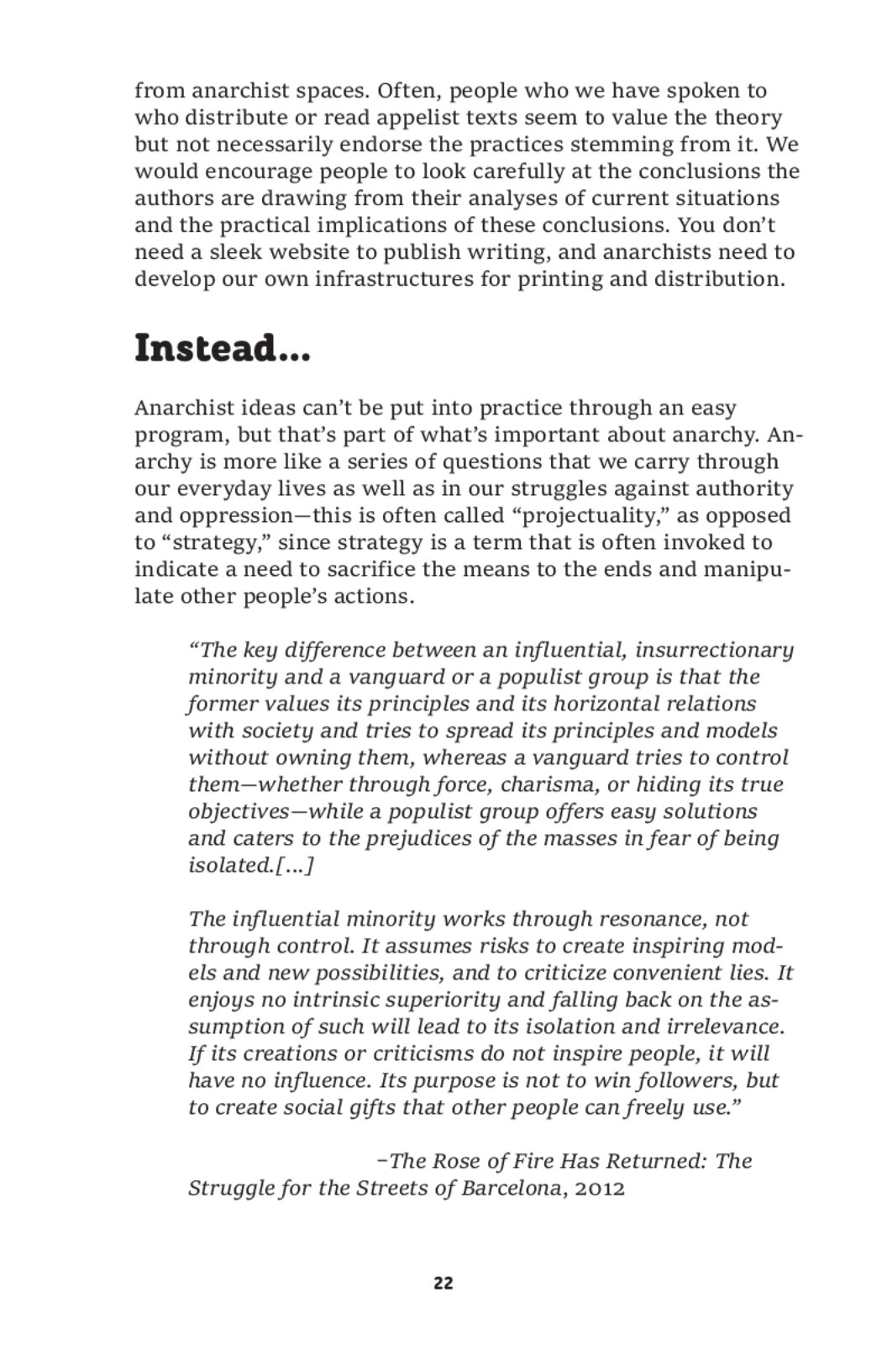 from anarchist spaces. Often, people who we have spoken to
who distribute or read appelist texts seem to value the theory
but not necessarily endorse the practices stemming from it. We
would encourage people to look carefully at the conclusions the
authors are drawing from their analyses of current situations
and the practical implications of these conclusions. You don’t
need a sleek website to publish writing, and anarchists need to
develop our own infrastructures for printing and distribution.

Instead...

Anarchist ideas can’t be put into practice through an easy
program, but that’s part of what’s important about anarchy. An-
archy is more like a series of questions that we carry through
our everyday lives as well as in our struggles against authority
and oppression—this is often called “projectuality,” as opposed
to “strategy,” since strategy is a term that is often invoked to
indicate a need to sacrifice the means to the ends and manipu-
late other people’s actions.

“The key difference between an influential, insurrectionary
minority and a vanguard or a populist group is that the
former values its principles and its horizontal relations
with society and tries to spread its principles and models
without owning them, whereas a vanguard tries to control
them—whether through force, charisma, or hiding its true
objectives—while a populist group offers easy solutions
and caters to the prejudices of the masses in fear of being
isolated.[...]

The influential minority works through resonance, not
through control. It assumes risks to create inspiring mod-
els and new possibilities, and to criticize convenient lies. It
enjoys no intrinsic superiority and falling back on the as-
sumption of such will lead to its isolation and irrelevance.
If its creations or criticisms do not inspire people, it will
have no influence. Its purpose is not to win followers, but
to create social gifts that other people can freely use.”

-The Rose of Fire Has Returned: The
Struggle for the Streets of Barcelona, 2012

22
